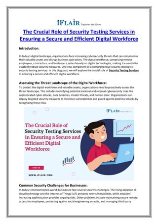 The Crucial Role of Security Testing Services in
Ensuring a Secure and Efficient Digital Workforce
Introduction:
In today's digital landscape, organizations face increasing cybersecurity threats that can compromise
their valuable assets and disrupt business operations. The digital workforce, comprising remote
employees, contractors, and freelancers, relies heavily on digital technologies, making it essential to
establish robust security measures. One vital component of a comprehensive security strategy is
security testing services. In this blog post, we will explore the crucial role of Security Testing Services
in ensuring a secure and efficient digital workforce.
Assessing the Threat Landscape of the Digital Workforce:
To protect the digital workforce and valuable assets, organizations need to proactively assess the
threat landscape. This includes identifying potential external and internal cybersecurity risks like
sophisticated cyber-attacks, data breaches, insider threats, and human error. Organizations can
deploy targeted security measures to minimize vulnerabilities and guard against potential attacks by
recognizing these risks.
Common Security Challenges for Businesses:
In today's interconnected world, businesses face several security challenges. The rising adoption of
cloud technology and the Internet of Things (IoT) presents new vulnerabilities, while attackers'
increasing sophistication provides ongoing risks. Other problems include maintaining secure remote
access for employees, protecting against social engineering assaults, and managing third-party
 