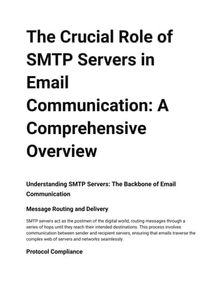 The Crucial Role of
SMTP Servers in
Email
Communication: A
Comprehensive
Overview
Understanding SMTP Servers: The Backbone of Email
Communication
Message Routing and Delivery
SMTP servers act as the postmen of the digital world, routing messages through a
series of hops until they reach their intended destinations. This process involves
communication between sender and recipient servers, ensuring that emails traverse the
complex web of servers and networks seamlessly.
Protocol Compliance
 