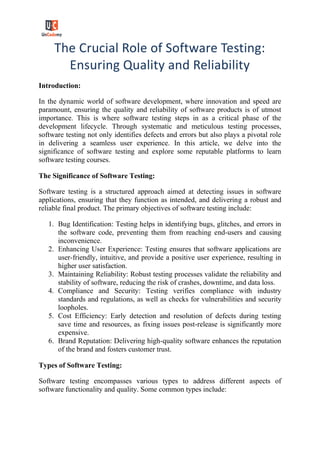 The Crucial Role of Software Testing:
Ensuring Quality and Reliability
Introduction:
In the dynamic world of software development, where innovation and speed are
paramount, ensuring the quality and reliability of software products is of utmost
importance. This is where software testing steps in as a critical phase of the
development lifecycle. Through systematic and meticulous testing processes,
software testing not only identifies defects and errors but also plays a pivotal role
in delivering a seamless user experience. In this article, we delve into the
significance of software testing and explore some reputable platforms to learn
software testing courses.
The Significance of Software Testing:
Software testing is a structured approach aimed at detecting issues in software
applications, ensuring that they function as intended, and delivering a robust and
reliable final product. The primary objectives of software testing include:
1. Bug Identification: Testing helps in identifying bugs, glitches, and errors in
the software code, preventing them from reaching end-users and causing
inconvenience.
2. Enhancing User Experience: Testing ensures that software applications are
user-friendly, intuitive, and provide a positive user experience, resulting in
higher user satisfaction.
3. Maintaining Reliability: Robust testing processes validate the reliability and
stability of software, reducing the risk of crashes, downtime, and data loss.
4. Compliance and Security: Testing verifies compliance with industry
standards and regulations, as well as checks for vulnerabilities and security
loopholes.
5. Cost Efficiency: Early detection and resolution of defects during testing
save time and resources, as fixing issues post-release is significantly more
expensive.
6. Brand Reputation: Delivering high-quality software enhances the reputation
of the brand and fosters customer trust.
Types of Software Testing:
Software testing encompasses various types to address different aspects of
software functionality and quality. Some common types include:
 