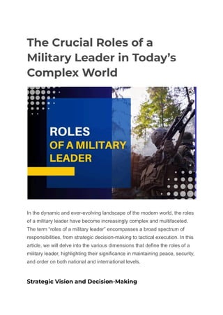 The Crucial Roles of a
Military Leader in Today’s
Complex World
In the dynamic and ever-evolving landscape of the modern world, the roles
of a military leader have become increasingly complex and multifaceted.
The term “roles of a military leader” encompasses a broad spectrum of
responsibilities, from strategic decision-making to tactical execution. In this
article, we will delve into the various dimensions that define the roles of a
military leader, highlighting their significance in maintaining peace, security,
and order on both national and international levels.
Strategic Vision and Decision-Making
 