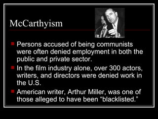 McCarthyism Persons accused of being communists were often denied employment in both the public and private sector. In the film industry alone, over 300 actors, writers, and directors were denied work in the U.S. American writer, Arthur Miller, was one of those alleged to have been “blacklisted.” 