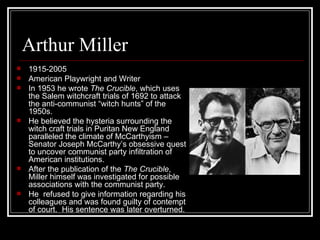 Arthur Miller 1915-2005 American Playwright and Writer In 1953 he wrote  The Crucible , which uses the Salem witchcraft trials of 1692 to attack the anti-communist “witch hunts” of the 1950s. He believed the hysteria surrounding the witch craft trials in Puritan New England paralleled the climate of McCarthyism – Senator Joseph McCarthy’s obsessive quest to uncover communist party infiltration of American institutions. After the publication of the  The Crucible , Miller himself was investigated for possible associations with the communist party. He  refused to give information regarding his colleagues and was found guilty of contempt of court.  His sentence was later overturned. 