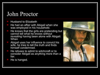 John Proctor Husband to Elizabeth He had an affair with Abigail when she was employed in his household.   He knows that the girls are pretending but cannot tell what he knows without revealing having been alone with Abigail. When  Abigail uses her influence to convict his wife, he tries to tell the truth and finds himself condemned.   He refuses to admit to witchcraft or to consider Abigail as anything more than a liar.  He is hanged. 