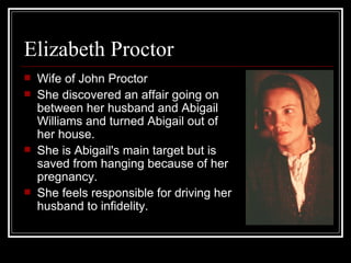 Elizabeth Proctor Wife of John Proctor She discovered an affair going on between her husband and Abigail Williams and turned Abigail out of her house.   She is Abigail's main target but is saved from hanging because of her pregnancy.   She feels responsible for driving her husband to infidelity. 