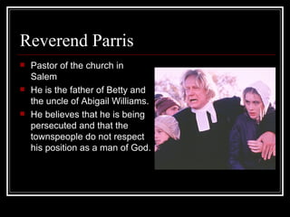 Reverend Parris Pastor of the church in Salem He is the father of Betty and the uncle of Abigail Williams.   He believes that he is being persecuted and that the townspeople do not respect his position as a man of God. 