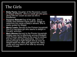The Girls Betty Parris-  Daughter of the Reverend, cousin to Abigail Williams.  She is a weak girl who goes along with her cousin as soon as she is threatened. Susanna Walcott- One of the girls.  She is initially sent between Parris and Dr. Griggs to determine the cause of Betty's ailment. She is easily guided by Abigail. Mercy Lewis-  Servant to the Putnam household.  She is a merciless girl who seems to delight in the girls' activities. Mary Warren- Servant to the Proctor household.  Abigail uses her to effectively accuse Elizabeth.  John Proctor takes Mary to the court to confess that the girls are only pretending.  She is not strong enough to fight Abigail and as soon as Abigail leads the other girls against her, Mary caves and runs back to her side by accusing Proctor himself. 
