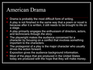 American Drama Drama is probably the most difficult form of writing. A play is not finished in the same way that a poem or novel is because after it is written, it still needs to be brought to life on a stage. A play primarily engages the enthusiasm of directors, actors, and technicians through  the story . The playwright makes the audience concerned for a character by focusing on a conflict that involves something important to the characters. The protagonist of a play is the major character who usually drives the action forward. Exposition gives the audience background information. Most of the plays that are produced in the United States today are produced with the hope that they will make money. 