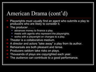 American Drama (cont’d) Playwrights must usually find an agent who submits a play to producers who are likely to consider it. The producer . . . . advances money to finance a play. meets with agents who represent the playwrights. works with a playwright on changes to a play. Theater is a collaborative medium. A director and actors “take away” a play from its author. Rehearsals are both pleasant and tense. Producers seldom take risks on plays. Thousands of plays are copyrighted each year. The audience can contribute to a good performance . 