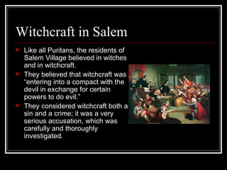 Witchcraft in Salem Like all Puritans, the residents of Salem Village believed in witches and in witchcraft.  They believed that witchcraft was “entering into a compact with the devil in exchange for certain powers to do evil.”  They considered witchcraft both a sin and a crime; it was a very serious accusation, which was carefully and thoroughly investigated. 