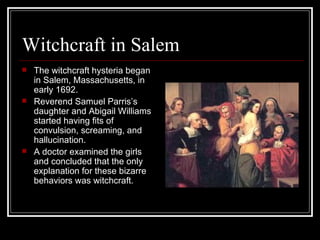 Witchcraft in Salem The witchcraft hysteria began in Salem, Massachusetts, in early 1692. Reverend Samuel Parris’s daughter and Abigail Williams started having fits of convulsion, screaming, and hallucination. A doctor examined the girls and concluded that the only explanation for these bizarre  behaviors was witchcraft. 