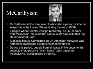 McCarthyism McCarthyism is the term used to describe a period of intense suspicion in the United States during the early 1950s.  It began when Senator Joseph McCarthy, a U.S. senator from Wisconsin, claimed that communists had infiltrated the Department of State. A special House Committee on Un-American Activities was formed to investigate allegations of communism. During this period, people from all walks of life became the subjects of aggressive “witch hunts” often based on inconclusive, questionable evidence. 