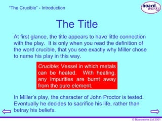 The Title At first glance, the title appears to have little connection with the play.  It is only when you read the definition of the word crucible, that you see exactly why Miller chose to name his play in this way. “ The Crucible” - Introduction Crucible : Vessel in which metals can be heated.  With heating, any impurities are burnt away from the pure element. In Miller’s play, the character of John Proctor is tested.  Eventually he decides to sacrifice his life, rather than betray his beliefs. 