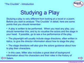 Studying a Play Studying a play is very different from looking at a novel or a poem.  Before you start to analyse “The Crucible” in detail, here are some points that you should remember: A play is written to be performed.  When you read any play, you should remember this, and try to visualise the actors and the stage in your head.  If possible, go to see a live performance of the play. The playwright will usually include stage directions, often written in italics, to give the director information about how to stage the play. The stage directions will also give the actors guidance about how to play their characters. In this case, Miller also includes a great deal of background information about his characters and their roles in the history of Salem. “ The Crucible” - Introduction 