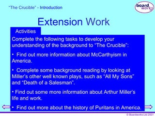 Extension  Work “ The Crucible” -  Introduction Complete the following tasks to develop your understanding of the background to “The Crucible”: Find out more information about McCarthyism in America. Complete some background reading by looking at Miller’s other well known plays, such as “All My Sons” and “Death of a Salesman”. Find out some more information about Arthur Miller’s life and work. Find out more about the history of Puritans in America. Activities 