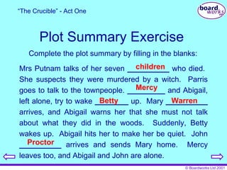 Plot Summary Exercise Complete the plot summary by filling in the blanks: Mrs Putnam talks of her seven  __________  who died.  She suspects they were murdered by a witch.  Parris goes to talk to the townpeople.  _________  and Abigail, left alone, try to wake  ________  up.  Mary  __________  arrives, and Abigail warns her that she must not talk about what they did in the woods.  Suddenly, Betty wakes up.  Abigail hits her to make her be quiet.  John  __________  arrives and sends Mary home.  Mercy leaves too, and Abigail and John are alone.  children Mercy Betty Warren Proctor “ The Crucible” - Act One 