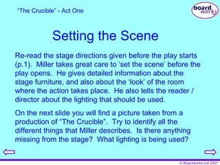Setting the Scene Re-read the stage directions given before the play starts (p.1).  Miller takes great care to ‘set the scene’ before the play opens.  He gives detailed information about the stage furniture, and also about the ‘look’ of the room where the action takes place.  He also tells the reader / director about the lighting that should be used. On the next slide you will find a picture taken from a production of “The Crucible”.  Try to identify all the different things that Miller describes.  Is there anything missing from the stage?  What lighting is being used? “ The Crucible” - Act One 
