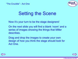 Setting the Scene Now it’s your turn to be the stage designers! On the next slide you will find a blank ‘room’ and a series of images showing the things that Miller describes. Drag and drop the images to create your own design of how you think the stage should look for Act One. “ The Crucible” - Act One 