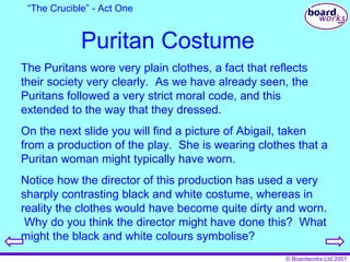 Puritan Costume The Puritans wore very plain clothes, a fact that reflects their society very clearly.  As we have already seen, the Puritans followed a very strict moral code, and this extended to the way that they dressed. On the next slide you will find a picture of Abigail, taken from a production of the play.  She is wearing clothes that a Puritan woman might typically have worn. Notice how the director of this production has used a very sharply contrasting black and white costume, whereas in reality the clothes would have become quite dirty and worn.  Why do you think the director might have done this?  What might the black and white colours symbolise? “ The Crucible” - Act One 