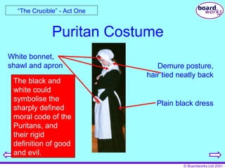 Puritan Costume “ The Crucible” - Act One White bonnet, shawl and apron Demure posture, hair tied neatly back The black and white could symbolise the sharply defined moral code of the Puritans, and their rigid definition of good and evil. Plain black dress 