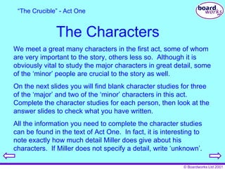 The Characters We meet a great many characters in the first act, some of whom are very important to the story, others less so.  Although it is obviously vital to study the major characters in great detail, some of the ‘minor’ people are crucial to the story as well. On the next slides you will find blank character studies for three of the ‘major’ and two of the ‘minor’ characters in this act.  Complete the character studies for each person, then look at the answer slides to check what you have written. All the information you need to complete the character studies can be found in the text of Act One.  In fact, it is interesting to note exactly how much detail Miller does give about his characters.  If Miller does not specify a detail, write ‘unknown’. “ The Crucible” - Act One 
