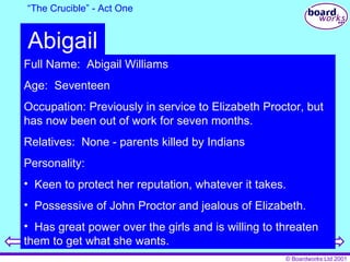 “ The Crucible” - Act One Abigail Full Name:  Abigail Williams Age:  Seventeen Occupation: Previously in service to Elizabeth Proctor, but has now been out of work for seven months. Relatives:  None - parents killed by Indians Personality: Keen to protect her reputation, whatever it takes. Possessive of John Proctor and jealous of Elizabeth. Has great power over the girls and is willing to threaten them to get what she wants. 