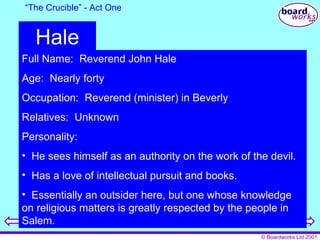 “ The Crucible” - Act One Hale Full Name:  Reverend John Hale Age:  Nearly forty Occupation:  Reverend (minister) in Beverly Relatives:  Unknown Personality:  He sees himself as an authority on the work of the devil. Has a love of intellectual pursuit and books. Essentially an outsider here, but one whose knowledge on religious matters is greatly respected by the people in Salem. 