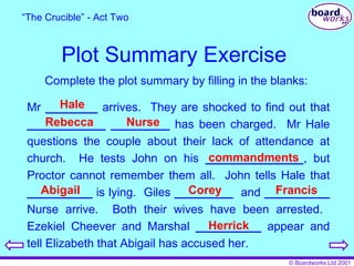 Plot Summary Exercise “ The Crucible” - Act Two Complete the plot summary by filling in the blanks: Mr  ________  arrives.  They are shocked to find out that  ____________   _________  has been charged.  Mr Hale questions the couple about their lack of attendance at church.  He tests John on his  _______________ , but Proctor cannot remember them all.   John tells Hale that  __________  is lying.  Giles  _________   and  __________  Nurse arrive.  Both their wives have been arrested.  Ezekiel Cheever and Marshal  __________  appear and tell Elizabeth that Abigail has accused her. Hale Rebecca Nurse commandments Abigail Corey Francis Herrick 