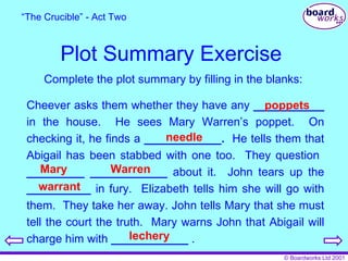 Plot Summary Exercise “ The Crucible” - Act Two Complete the plot summary by filling in the blanks: Cheever asks them whether they have any  ___________  in the house.  He sees Mary Warren’s poppet.  On checking it, he finds a  ____________.   He tells them that Abigail has been stabbed with one too.  They question  _________   ____________  about it.  John tears up the  __________  in fury.  Elizabeth tells him she will go with them.  They take her away. John tells Mary that she must tell the court the truth.  Mary warns John that Abigail will charge him with  ____________  . poppets needle Mary Warren warrant lechery 