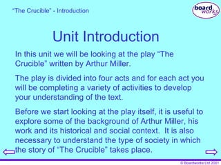 Unit Introduction “ The Crucible” - Introduction In this unit we will be looking at the play “The Crucible” written by Arthur Miller. The play is divided into four acts and for each act you will be completing a variety of activities to develop your understanding of the text. Before we start looking at the play itself, it is useful to explore some of the background of Arthur Miller, his work and its historical and social context.  It is also necessary to understand the type of society in which the story of “The Crucible” takes place. 
