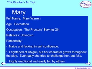 “ The Crucible” - Act Two Mary Full Name:  Mary Warren Age:  Seventeen Occupation:  The Proctors’ Serving Girl Relatives: Unknown Personality:  Naïve and lacking in self confidence. Frightened of Abigail, but her character grows throughout the play.  Eventually she tries to challenge her, but fails. Highly emotional and easily led by others. 