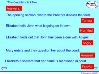 The opening section, where the Proctors discuss the farm. “ The Crucible” - Act Two Elizabeth tells John what is going on in town. Elizabeth finds out that John has been alone with Abigail. Mary enters and they question her about the court. Elizabeth discovers that her name is mentioned in court. Tender Horrified Angry Amazed Fearful Answers: 