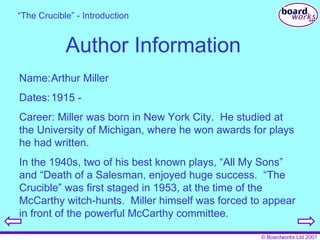 Author Information Name: Arthur Miller Dates: 1915 -  Career: Miller was born in New York City.  He studied at the University of Michigan, where he won awards for plays he had written. In the 1940s, two of his best known plays, “All My Sons” and “Death of a Salesman, enjoyed huge success.  “The Crucible” was first staged in 1953, at the time of the McCarthy witch-hunts.  Miller himself was forced to appear in front of the powerful McCarthy committee. “ The Crucible” - Introduction 