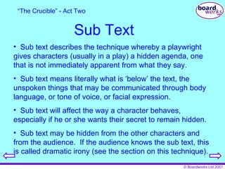 Sub Text Sub text describes the technique whereby a playwright gives characters (usually in a play) a hidden agenda, one that is not immediately apparent from what they say. Sub text means literally what is ‘below’ the text, the unspoken things that may be communicated through body language, or tone of voice, or facial expression. Sub text will affect the way a character behaves, especially if he or she wants their secret to remain hidden. Sub text may be hidden from the other characters and from the audience.  If the audience knows the sub text, this is called dramatic irony (see the section on this technique). “ The Crucible” - Act Two 