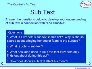 Sub Text Answer the questions below to develop your understanding of sub text in connection with “The Crucible”. “ The Crucible” - Act Two What is Elizabeth’s sub text in this act?  Why is she so scared about bringing her secret fears to the surface? What is John’s sub text? What has John done in Act One that Elizabeth only finds out about during this act? How does John’s sub text affect his mood? Questions 