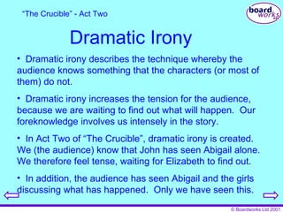Dramatic Irony Dramatic irony describes the technique whereby the audience knows something that the characters (or most of them) do not. Dramatic irony increases the tension for the audience, because we are waiting to find out what will happen.  Our foreknowledge involves us intensely in the story. In Act Two of “The Crucible”, dramatic irony is created.  We (the audience) know that John has seen Abigail alone.  We therefore feel tense, waiting for Elizabeth to find out. In addition, the audience has seen Abigail and the girls discussing what has happened.  Only we have seen this. “ The Crucible” - Act Two 