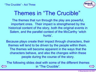Themes in “The Crucible” The themes that run through the play are powerful, important ones.  Their impact is strengthened by the historical content of the story, both the original events in Salem, and the parallel context of the McCarthy ‘witch hunts’. Because plays create their impact through characters, their themes will tend to be driven by the people within them.  The themes will become apparent in the ways that the characters behave, and also the changes within these people during the course of the story. The following slides deal with some of the different themes in “The Crucible”. “ The Crucible” - Act Three 