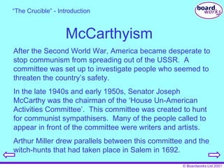 McCarthyism After the Second World War, America became desperate to stop communism from spreading out of the USSR.  A committee was set up to investigate people who seemed to threaten the country’s safety. In the late 1940s and early 1950s, Senator Joseph McCarthy was the chairman of the ‘House Un-American Activities Committee’.  This committee was created to hunt for communist sympathisers.  Many of the people called to appear in front of the committee were writers and artists. Arthur Miller drew parallels between this committee and the witch-hunts that had taken place in Salem in 1692. “ The Crucible” - Introduction 