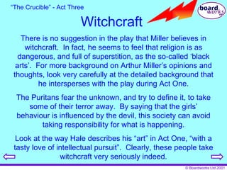 Witchcraft There is no suggestion in the play that Miller believes in witchcraft.  In fact, he seems to feel that religion is as dangerous, and full of superstition, as the so-called ‘black arts’.  For more background on Arthur Miller’s opinions and thoughts, look very carefully at the detailed background that he intersperses with the play during Act One. The Puritans fear the unknown, and try to define it, to take some of their terror away.  By saying that the girls’ behaviour is influenced by the devil, this society can avoid taking responsibility for what is happening. Look at the way Hale describes his “art” in Act One, “with a tasty love of intellectual pursuit”.  Clearly, these people take witchcraft very seriously indeed. “ The Crucible” - Act Three 