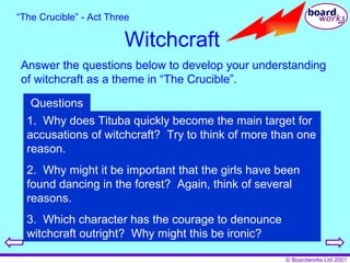 Witchcraft Answer the questions below to develop your understanding of witchcraft as a theme in “The Crucible”. “ The Crucible” - Act Three 1.  Why does Tituba quickly become the main target for accusations of witchcraft?  Try to think of more than one reason. 2.  Why might it be important that the girls have been found dancing in the forest?  Again, think of several reasons. 3.  Which character has the courage to denounce witchcraft outright?  Why might this be ironic? Questions 
