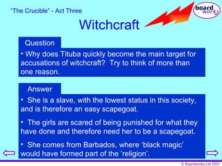 “ The Crucible” - Act Three Witchcraft Question Why does Tituba quickly become the main target for accusations of witchcraft?  Try to think of more than one reason. Answer She is a slave, with the lowest status in this society, and is therefore an easy scapegoat. The girls are scared of being punished for what they have done and therefore need her to be a scapegoat. She comes from Barbados, where ‘black magic’ would have formed part of the ‘religion’. 