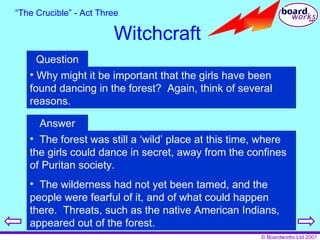 “ The Crucible” - Act Three Witchcraft Question Why might it be important that the girls have been found dancing in the forest?  Again, think of several reasons. Answer The forest was still a ‘wild’ place at this time, where the girls could dance in secret, away from the confines of Puritan society. The wilderness had not yet been tamed, and the people were fearful of it, and of what could happen there.  Threats, such as the native American Indians, appeared out of the forest. 