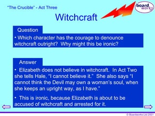 “ The Crucible” - Act Three Witchcraft Question Which character has the courage to denounce witchcraft outright?  Why might this be ironic? Answer Elizabeth does not believe in witchcraft.  In Act Two she tells Hale, “I cannot believe it.”  She also says “I cannot think the Devil may own a woman’s soul, when she keeps an upright way, as I have.” This is ironic, because Elizabeth is about to be accused of witchcraft and arrested for it. 