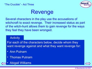 Revenge Several characters in the play use the accusations of witchcraft to exact revenge.  Their increased status as part of the witch-hunt allows them to gain revenge for the ways they feel they have been wronged. “ The Crucible” - Act Three For each of the characters below, decide whom they want revenge against and what they want revenge for: Ann Putnam Thomas Putnam Abigail Williams Activity 