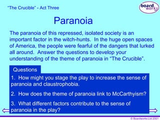 Paranoia The paranoia of this repressed, isolated society is an important factor in the witch-hunts.  In the huge open spaces of America, the people were fearful of the dangers that lurked all around.  Answer the questions to develop your understanding of the theme of paranoia in “The Crucible”. “ The Crucible” - Act Three 1.  How might you stage the play to increase the sense of paranoia and claustrophobia. 2.  How does the theme of paranoia link to McCarthyism? 3.  What different factors contribute to the sense of paranoia in the play? Questions 