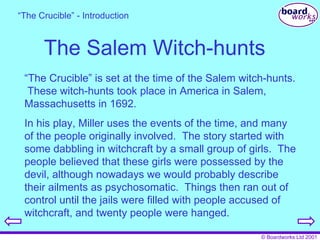 The Salem Witch-hunts “ The Crucible” is set at the time of the Salem witch-hunts.  These witch-hunts took place in America in Salem, Massachusetts in 1692. In his play, Miller uses the events of the time, and many of the people originally involved.  The story started with some dabbling in witchcraft by a small group of girls.  The people believed that these girls were possessed by the devil, although nowadays we would probably describe their ailments as psychosomatic.  Things then ran out of control until the jails were filled with people accused of witchcraft, and twenty people were hanged. “ The Crucible” - Introduction 