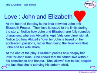 Love : John and Elizabeth “ The Crucible” - Act Three At the heart of the play is the love between John and Elizabeth Proctor.  Their love is tested to the limits during the story.  Notice how John and Elizabeth are fully rounded characters, whereas Abigail is kept fairly one dimensional.  Notice too how Abigail’s ‘love’ for John is based on her adolescent passions, rather than being the ‘true’ love that John and his wife share. At the end of the play, Elizabeth proves how deeply her love for John runs.  She knows that he cannot live without his conscience and honour.  She ‘allows’ him to die, despite the fact that she is carrying his unborn child. 