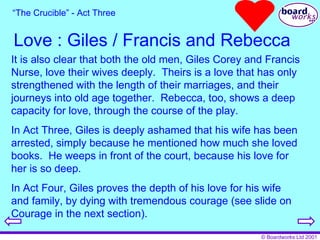 Love : Giles / Francis and Rebecca “ The Crucible” - Act Three It is also clear that both the old men, Giles Corey and Francis Nurse, love their wives deeply.  Theirs is a love that has only strengthened with the length of their marriages, and their journeys into old age together.  Rebecca, too, shows a deep capacity for love, through the course of the play. In Act Three, Giles is deeply ashamed that his wife has been arrested, simply because he mentioned how much she loved books.  He weeps in front of the court, because his love for her is so deep. In Act Four, Giles proves the depth of his love for his wife and family, by dying with tremendous courage (see slide on Courage in the next section). 