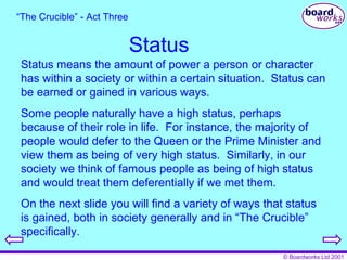 Status Status means the amount of power a person or character has within a society or within a certain situation.  Status can be earned or gained in various ways. Some people naturally have a high status, perhaps because of their role in life.  For instance, the majority of people would defer to the Queen or the Prime Minister and view them as being of very high status.  Similarly, in our society we think of famous people as being of high status and would treat them deferentially if we met them. On the next slide you will find a variety of ways that status is gained, both in society generally and in “The Crucible” specifically. “ The Crucible” - Act Three 