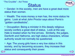 Status Gender: In this society, men are have a great deal more status than women. Wealth: The more money a man has, the more status he gains.  Look at what John Proctor says about Parris’s “golden candlesticks”. Occupation: Being a minister in this deeply religious society confers a great deal of status.  Look at the way Hale is treated when he first arrives.  Similarly, the judges, Danforth and Hathorne, are high status characters, whose authority would not normally be questioned. Age: The young girls have a very low status in this society, and by becoming accusers, they increase their status and consequently their power. “ The Crucible” - Act Three 