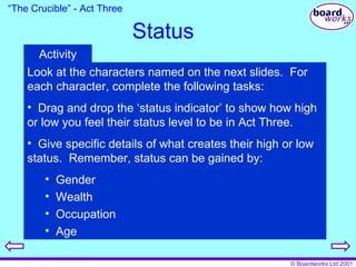 Status “ The Crucible” - Act Three Look at the characters named on the next slides.  For each character, complete the following tasks: Drag and drop the ‘status indicator’ to show how high or low you feel their status level to be in Act Three. Give specific details of what creates their high or low status.  Remember, status can be gained by: Gender Wealth Occupation Age Activity 